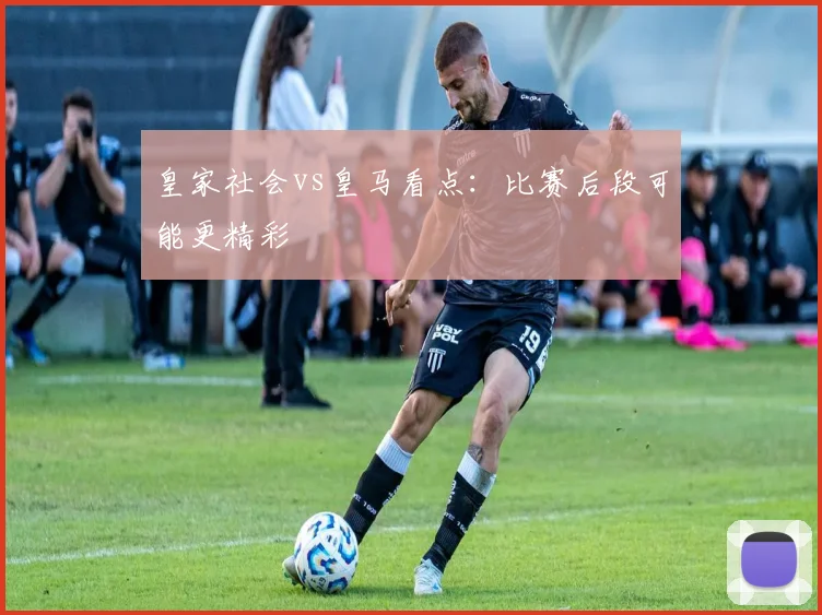 皇家社会vs皇马看点：比赛后段可能更精彩