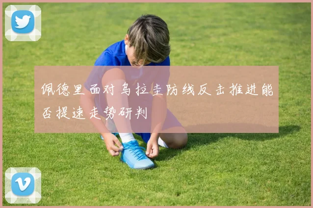 佩德里面对乌拉圭防线反击推进能否提速走势研判