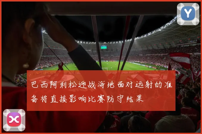巴西阿利松迎战海地面对远射的准备将直接影响比赛防守结果