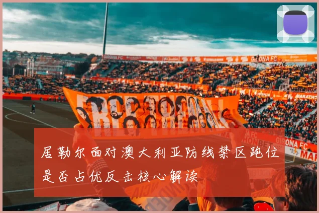居勒尔面对澳大利亚防线禁区跑位是否占优反击核心解读