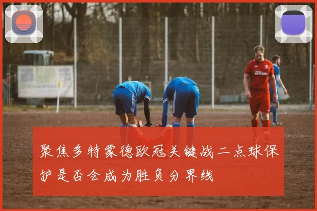 聚焦多特蒙德欧冠关键战二点球保护是否会成为胜负分界线